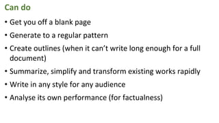 Can do
• Get you off a blank page
• Generate to a regular pattern
• Create outlines (when it can’t write long enough for a full
document)
• Summarize, simplify and transform existing works rapidly
• Write in any style for any audience
• Analyse its own performance (for factualness)
 