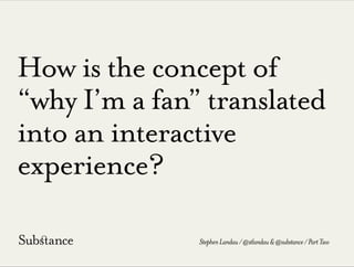 How is the concept of
“why I’m a fan” translated
into an interactive
experience?
StephenLandau/@stlandau&@substance/PartTwo
 