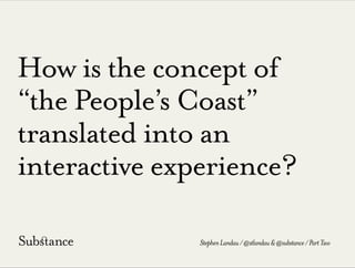 How is the concept of
“the People’s Coast”
translated into an
interactive experience?
StephenLandau/@stlandau&@substance/PartTwo
 