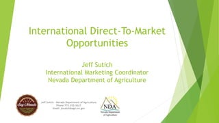 International Direct-To-Market 
Opportunities 
Jeff Sutich 
International Marketing Coordinator 
Nevada Department of Agriculture 
Jeff Sutich – Nevada Department of Agriculture 
Phone 775-353-3627 
Email: jssutich@agri.nv.gov 
 