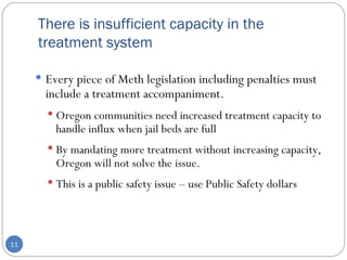 There is insufficient capacity in the treatment system  Every piece of Meth legislation including penalties must include a treatment accompaniment.  Oregon communities need increased treatment capacity to handle influx when jail beds are full  By mandating more treatment without increasing capacity, Oregon will not solve the issue. This is a public safety issue – use Public Safety dollars 
