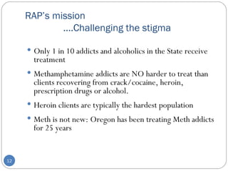 RAP’s mission    ….Challenging the stigma  Only 1 in 10 addicts and alcoholics in the State receive treatment Methamphetamine addicts are NO harder to treat than clients recovering from crack/cocaine, heroin, prescription drugs or alcohol.  Heroin clients are typically the hardest population Meth is not new: Oregon has been treating Meth addicts for 25 years 