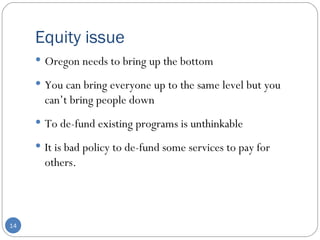 Equity issue Oregon needs to bring up the bottom You can bring everyone up to the same level but you can’t bring people down  To de-fund existing programs is unthinkable  It is bad policy to de-fund some services to pay for others. 