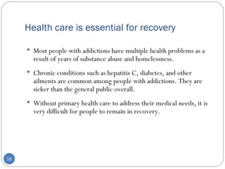 Health care is essential for recovery Most people with addictions have multiple health problems as a result of years of substance abuse and homelessness.  Chronic conditions such as hepatitis C, diabetes, and other ailments are common among people with addictions. They are sicker than the general public overall.  Without primary health care to address their medical needs, it is very difficult for people to remain in recovery.  