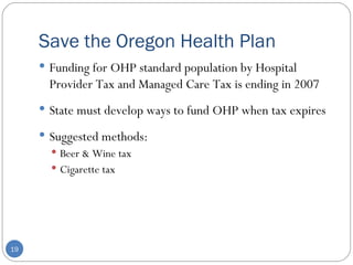 Save the Oregon Health Plan Funding for OHP standard population by Hospital Provider Tax and Managed Care Tax is ending in 2007 State must develop ways to fund OHP when tax expires Suggested methods:  Beer & Wine tax Cigarette tax 