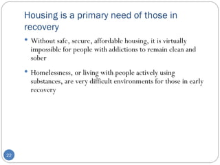 Housing is a primary need of those in recovery Without safe, secure, affordable housing, it is virtually impossible for people with addictions to remain clean and sober Homelessness, or living with people actively using substances, are very difficult environments for those in early recovery  
