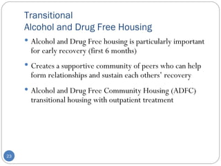 Transitional  Alcohol and Drug Free Housing Alcohol and Drug Free housing is particularly important for early recovery (first 6 months) Creates a supportive community of peers who can help form relationships and sustain each others’ recovery Alcohol and Drug Free Community Housing (ADFC) transitional housing with outpatient treatment  