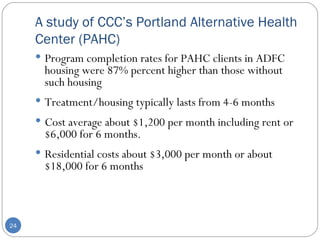 A study of CCC’s Portland Alternative Health Center (PAHC) Program completion rates for PAHC clients in ADFC housing were 87% percent higher than those without such housing Treatment/housing typically lasts from 4-6 months Cost average about $1,200 per month including rent or $6,000 for 6 months. Residential costs about $3,000 per month or about $18,000 for 6 months 