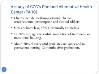A study of CCC’s Portland Alternative Health Center (PAHC) Clients include methamphetamine, heroin, crack/cocaine, prescription and alcohol addicts. 80% are homeless, 55% Chronically Homeless 55-60% average successful completion of treatment and transitional housing. About 70% of successful graduates are sober and in permanent housing 12 months after graduation. 