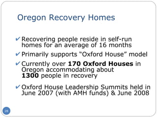 Oregon Recovery Homes Recovering people reside in self-run homes for an average of 16 months Primarily supports “Oxford House” model Currently over  170 Oxford Houses  in Oregon accommodating about  1300  people in recovery Oxford House Leadership Summits held in June 2007 (with AMH funds) & June 2008 