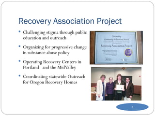 Recovery Association Project Challenging stigma through public education and outreach Organizing for progressive change in substance abuse policy Operating Recovery Centers in Portland  and the MidValley Coordinating statewide Outreach for Oregon Recovery Homes 
