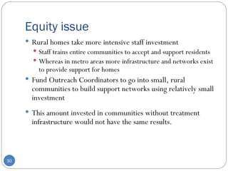 Equity issue  Rural homes take more intensive staff investment  Staff trains entire communities to accept and support residents Whereas in metro areas more infrastructure and networks exist to provide support for homes  Fund Outreach Coordinators to go into small, rural communities to build support networks using relatively small investment This amount invested in communities without treatment infrastructure would not have the same results. 