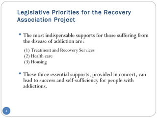 Legislative Priorities for the Recovery Association Project The most indispensable supports for those suffering from the disease of addiction are:  (1) Treatment and Recovery Services (2) Health care (3) Housing These three essential supports, provided in concert, can lead to success and self-sufficiency for people with addictions. 