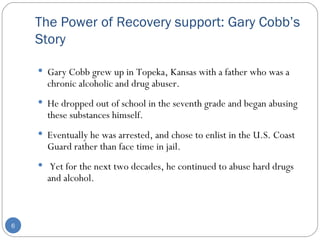 The Power of Recovery support: Gary Cobb’s Story Gary Cobb grew up in Topeka, Kansas with a father who was a chronic alcoholic and drug abuser.  He dropped out of school in the seventh grade and began abusing these substances himself.  Eventually he was arrested, and chose to enlist in the U.S. Coast Guard rather than face time in jail. Yet for the next two decades, he continued to abuse hard drugs and alcohol.  