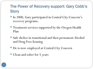 The Power of Recovery support: Gary Cobb’s Story In 2000, Gary participated in Central City Concern’s recovery programs.  Treatment services supported by the Oregon Health Plan Safe shelter in transitional and then permanent Alcohol and Drug Free housing He is now employed at Central City Concern  Clean and sober for 5 years 