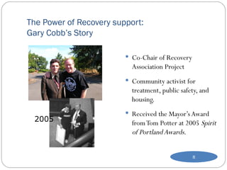 The Power of Recovery support: Gary Cobb’s Story Co-Chair of Recovery Association Project  Community activist for treatment, public safety, and housing. Received the Mayor’s Award from Tom Potter at 2005  Spirit of Portland Awards. 2005 