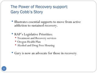 The Power of Recovery support: Gary Cobb’s Story Illustrates essential supports to move from active addiction to sustained recovery.  RAP’s Legislative Priorities: Treatment and Recovery services Oregon Health Plan Alcohol and Drug Free Housing Gary is now an advocate for those in recovery . 