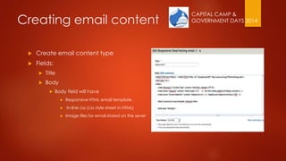 CAPITAL CAMP &
GOVERNMENT DAYS 2014Creating email content
 Create email content type
 Fields:
 Title
 Body
 Body field will have
 Responsive HTML email template
 In-line css (css style sheet in HTML)
 Image files for email stored on the sever
 