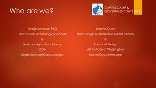 CAPITAL CAMP &
GOVERNMENT DAYS 2014Who are we?
Onaje Johnston PhD
Information Technology Specialist
@
National Agriculture Library
USDA
Onaje.Johnston@ars.usda.gov
Leanne Duca
Web Design & Interactive Media Faculty
@
School of Design
Art Institute of Washington
LeanneDuca@me.com
 