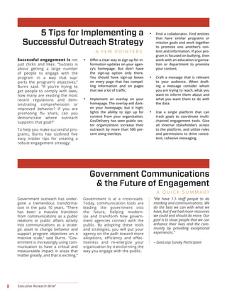 8 Executive Research Brief
Government outreach has under-
gone a tremendous transforma-
tion in the past 10 years. “There
has been a massive transition
from communications as a public
into communications as a strate-
gic asset to change behavior and
support program objectives on a
massive scale,” said Burns. “Gov-
ernment is increasingly using com-
munication to have a critical and
measureable impact in areas that
matter greatly, and that is exciting.”
Government is at a crossroads.
Today, communication tools are
leading the government into
the future, helping modern-
ize and transform how govern-
ment agencies connect with the
public. By adopting these tools
and strategies, you will put your
agency on the path toward more
adoptions, efficiency and effec-
tiveness and re-energize your
organization by transforming the
way you engage with the public.
• -
formation updates on your agen-
cy’s homepage. But don’t have
the sign-up option only there.
You should have sign-up boxes
on every page that has compel-
ling information and on pages
• Implement an overlay on your
homepage. The overlay will dark-
en your homepage, but it high-
lights the ability to sign up for
content from your organization.
GovDelivery has seen public sec-
tor organizations increase their
outreach by more than 500 per-
cent using overlays.
• Find a collaborator. Find entities
that have similar programs or
mission goals and work together
to promote one another’s con-
tent and information. If your pro-
gram is focused on bullying, then
work with an education organiza-
tion or department to promote
your content.
• Craft a message that is relevant
to your audience. When draft-
ing a message consider whom
you are trying to reach, what you
want to inform them about and
what you want them to do with
the data.
• Use a single platform that can
track goals to coordinate multi-
channel engagement tools. Give
all internal stakeholders access
to the platform, and utilize roles
and permissions to drive consis-
tent, cohesive messaging.
5 Tips for Implementing a
Successful Outreach Strategy
Government Communications
& the Future of Engagement
A F E W P O I N T E R S
A Q U I C K S U M M A R Y
marking and communications. We
do the best we can with what we
have, but if we had more resources
we could and should do more. Our
goal is to show people that we can
enhance their lives and the com-
munity by providing exceptional
experiences.”
– GovLoop Survey Participant
Successful engagement is not
just clicks and likes. “Success is
about getting a large number
of people to engage with the
program in a way that sup-
ports the program’s objectives,”
Burns said. “If you’re trying to
get people to comply with laws,
how many are reading the most
recent regulations and dem-
onstrating comprehension or
improved behavior? If you are
promoting flu shots, can you
demonstrate where outreach
supports that goal?”
To help you make successful pro-
grams, Burns has outlined five
easy insider tips for creating a
robust engagement strategy:
 
