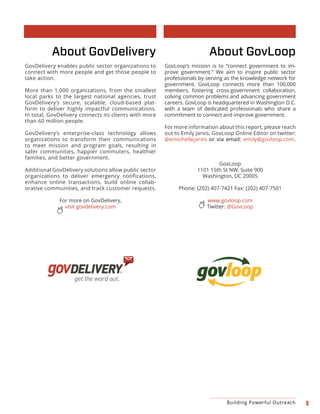 9Building Powerful Outreach
About GovLoop
GovLoop’s mission is to “connect government to im-
prove government.” We aim to inspire public sector
professionals by serving as the knowledge network for
government. GovLoop connects more than 100,000
members, fostering cross-government collaboration,
solving common problems and advancing government
careers. GovLoop is headquartered in Washington D.C.
with a team of dedicated professionals who share a
commitment to connect and improve government.
For more information about this report, please reach
out to Emily Jarvis, GovLoop Online Editor on twitter:
@emichellejarvis or via email: emily@govloop.com.
GovLoop
1101 15th St NW, Suite 900
Washington, DC 20005
Phone: (202) 407-7421 Fax: (202) 407-7501
www.govloop.com
Twitter: @GovLoop
About GovDelivery
GovDelivery enables public sector organizations to
connect with more people and get those people to
take action.
More than 1,000 organizations, from the smallest
local parks to the largest national agencies, trust
GovDelivery’s secure, scalable, cloud-based plat-
form to deliver highly impactful communications.
In total, GovDelivery connects its clients with more
than 60 million people.
GovDelivery’s enterprise-class technology allows
organizations to transform their communications
to meet mission and program goals, resulting in
safer communities, happier commuters, healthier
families, and better government.
Additional GovDelivery solutions allow public sector
organizations to deliver emergency notifications,
enhance online transactions, build online collab-
orative communities, and track customer requests.
For more on GovDelivery,
visit govdelivery.com
 