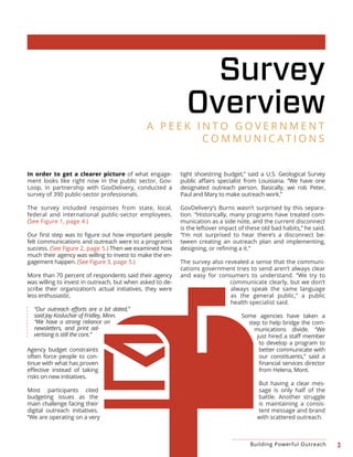 3Building Powerful Outreach
Survey
Overview
In order to get a clearer picture of what engage-
ment looks like right now in the public sector, Gov-
Loop, in partnership with GovDelivery, conducted a
survey of 390 public-sector professionals.
The survey included responses from state, local,
federal and international public-sector employees.
(See Figure 1, page 4.)
felt communications and outreach were to a program’s
success. (See Figure 2, page 5.) Then we examined how
much their agency was willing to invest to make the en-
gagement happen. (See Figure 3, page 5.)
More than 70 percent of respondents said their agency
was willing to invest in outreach, but when asked to de-
scribe their organization’s actual initiatives, they were
less enthusiastic.
said Jay Kosluchar of Fridley, Minn.
“We have a strong reliance on
newsletters, and print ad-
vertising is still the core.”
Agency budget constraints
often force people to con-
tinue with what has proven
risks on new initiatives.
Most participants cited
budgeting issues as the
main challenge facing their
digital outreach initiatives.
“We are operating on a very
tight shoestring budget,” said a U.S. Geological Survey
designated outreach person. Basically, we rob Peter,
Paul and Mary to make outreach work.”
GovDelivery’s Burns wasn’t surprised by this separa-
tion. “Historically, many programs have treated com-
munication as a side note, and the current disconnect
is the leftover impact of these old bad habits,” he said.
“I’m not surprised to hear there’s a disconnect be-
tween creating an outreach plan and implementing,
The survey also revealed a sense that the communi-
cations government tries to send aren’t always clear
and easy for consumers to understand. “We try to
communicate clearly, but we don’t
always speak the same language
as the general public,” a public
health specialist said.
Some agencies have taken a
step to help bridge the com-
munications divide. “We
to develop a program to
better communicate with
our constituents,” said a
from Helena, Mont.
But having a clear mes-
sage is only half of the
battle. Another struggle
is maintaining a consis-
tent message and brand
with scattered outreach.
A P E E K I N T O G O V E R N M E N T
C O M M U N I C A T I O N S
 