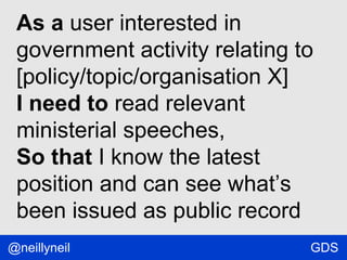 As a user interested in
government activity relating to
[policy/topic/organisation X]
I need to read relevant
ministerial speeches,
So that I know the latest
position and can see what’s
been issued as public record
@neillyneil

GDS

 