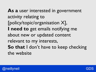 As a user interested in government
activity relating to
[policy/topic/organisation X],
I need to get emails notifying me
about new or updated content
relevant to my interests,
So that I don’t have to keep checking
the website
@neillyneil

GDS

 