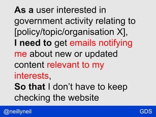 As a user interested in
government activity relating to
[policy/topic/organisation X],
I need to get emails notifying
me about new or updated
content relevant to my
interests,
So that I don’t have to keep
checking the website
@neillyneil

GDS

 