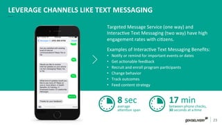 23	
  
LEVERAGE	
  CHANNELS	
  LIKE	
  TEXT	
  MESSAGING	
  
Targeted	
  Message	
  Service	
  (one	
  way)	
  and	
  
Interac)ve	
  Text	
  Messaging	
  (two	
  way)	
  have	
  high	
  
engagement	
  rates	
  with	
  ci)zens.	
  	
  
Examples	
  of	
  Interac)ve	
  Text	
  Messaging	
  Beneﬁts:	
  
•  No)fy	
  or	
  remind	
  for	
  important	
  events	
  or	
  dates	
  
•  Get	
  ac)onable	
  feedback	
  
•  Recruit	
  and	
  enroll	
  program	
  par)cipants	
  
•  Change	
  behavior	
  
•  Track	
  outcomes	
  
•  Feed	
  content	
  strategy	
  	
  
8	
  sec	
  average	
  
aden)on	
  span	
  
17	
  min	
  between	
  phone	
  checks,	
  
30	
  seconds	
  at	
  a	
  )me	
  
 