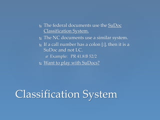  The federal documents use the SuDoc
Classification System.
 The NC documents use a similar system.
 If a call number has a colon [:], then it is a
SuDoc and not LC.
 Example: PR 41.8:B 52/2
 Want to play with SuDocs?
Classification System
 