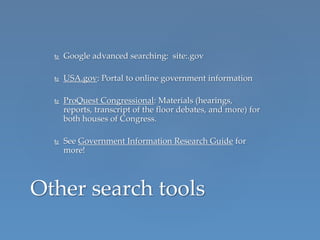  Google advanced searching: site:.gov
 USA.gov: Portal to online government information
 ProQuest Congressional: Materials (hearings,
reports, transcript of the floor debates, and more) for
both houses of Congress.
 See Government Information Research Guide for
more!
Other search tools
 