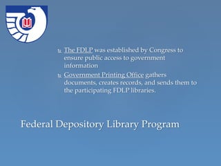  The FDLP was established by Congress to
ensure public access to government
information
 Government Printing Office gathers
documents, creates records, and sends them to
the participating FDLP libraries.
Federal Depository Library Program
 