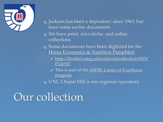  Jackson has been a depository since 1963, but
have some earlier documents.
 We have print, microfiche, and online
collections
 Some documents have been digitized for the
Home Economics & Nutrition Pamphlets
 http://libcdm1.uncg.edu/cdm/ref/collection/HEN
P/id/567
 This is part of the ASERL Center of Excellence
program
 UNC Chapel Hill is our regional repository
Our collection
 