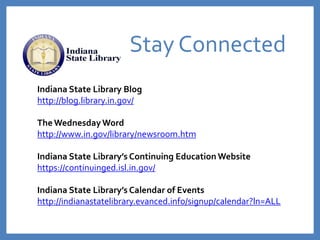 Stay Connected
Indiana State Library Blog
http://blog.library.in.gov/
The WednesdayWord
http://www.in.gov/library/newsroom.htm
Indiana State Library’s Continuing Education Website
https://continuinged.isl.in.gov/
Indiana State Library’s Calendar of Events
http://indianastatelibrary.evanced.info/signup/calendar?ln=ALL
 
