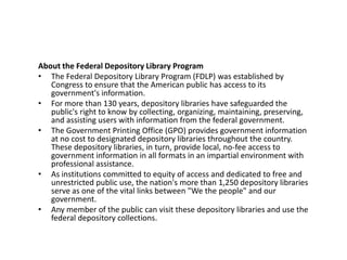 About the Federal Depository Library ProgramThe Federal Depository Library Program (FDLP) was established by Congress to ensure that the American public has access to its government's information. For more than 130 years, depository libraries have safeguarded the public's right to know by collecting, organizing, maintaining, preserving, and assisting users with information from the federal government. The Government Printing Office (GPO) provides government information at no cost to designated depository libraries throughout the country. These depository libraries, in turn, provide local, no-fee access to government information in all formats in an impartial environment with professional assistance. As institutions committed to equity of access and dedicated to free and unrestricted public use, the nation's more than 1,250 depository libraries serve as one of the vital links between "We the people" and our government. Any member of the public can visit these depository libraries and use the federal depository collections.
