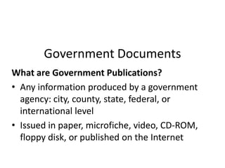Government Documents What are Government Publications? Any information produced by a government agency: city, county, state, federal, or international level Issued in paper, microfiche, video, CD-ROM, floppy disk, or published on the Internet 
