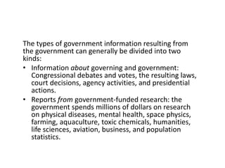 The types of government information resulting from
the government can generally be divided into two
kinds:
• Information about governing and government:
Congressional debates and votes, the resulting laws,
court decisions, agency activities, and presidential
actions.
• Reports from government-funded research: the
government spends millions of dollars on research
on physical diseases, mental health, space physics,
farming, aquaculture, toxic chemicals, humanities,
life sciences, aviation, business, and population
statistics.
 