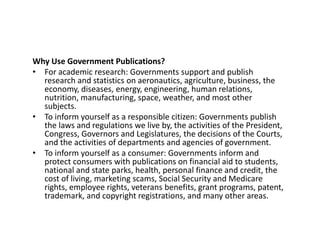 Why Use Government Publications?
• For academic research: Governments support and publish
research and statistics on aeronautics, agriculture, business, the
economy, diseases, energy, engineering, human relations,
nutrition, manufacturing, space, weather, and most other
subjects.
• To inform yourself as a responsible citizen: Governments publish
the laws and regulations we live by, the activities of the President,
Congress, Governors and Legislatures, the decisions of the Courts,
and the activities of departments and agencies of government.
• To inform yourself as a consumer: Governments inform and
protect consumers with publications on financial aid to students,
national and state parks, health, personal finance and credit, the
cost of living, marketing scams, Social Security and Medicare
rights, employee rights, veterans benefits, grant programs, patent,
trademark, and copyright registrations, and many other areas.
 