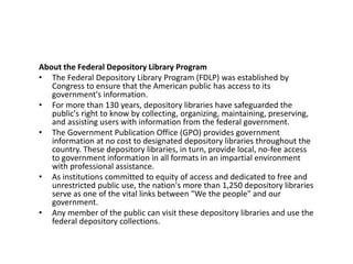 About the Federal Depository Library Program
• The Federal Depository Library Program (FDLP) was established by
Congress to ensure that the American public has access to its
government's information.
• For more than 130 years, depository libraries have safeguarded the
public's right to know by collecting, organizing, maintaining, preserving,
and assisting users with information from the federal government.
• The Government Publication Office (GPO) provides government
information at no cost to designated depository libraries throughout the
country. These depository libraries, in turn, provide local, no-fee access
to government information in all formats in an impartial environment
with professional assistance.
• As institutions committed to equity of access and dedicated to free and
unrestricted public use, the nation's more than 1,250 depository libraries
serve as one of the vital links between "We the people" and our
government.
• Any member of the public can visit these depository libraries and use the
federal depository collections.
 