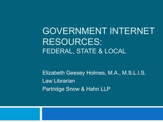 Government Internet Resources:Federal, State & Local Elizabeth Geesey Holmes, M.A., M.S.L.I.S. Law Librarian Partridge Snow & Hahn LLP 