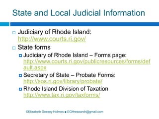 State and Local Judicial Information©Elizabeth Geesey Holmes ■ EGHresearch@gmail.comJudiciary of Rhode Island: http://www.courts.ri.gov/State forms Judiciary of Rhode Island – Forms page: http://www.courts.ri.gov/publicresources/forms/default.aspxSecretary of State – Probate Forms: http://sos.ri.gov/library/probate/Rhode Island Division of Taxation http://www.tax.ri.gov/taxforms/