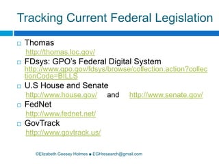Tracking Current Federal Legislation©Elizabeth Geesey Holmes ■ EGHresearch@gmail.comThomas http://thomas.loc.gov/FDsys: GPO’s Federal Digital System http://www.gpo.gov/fdsys/browse/collection.action?collectionCode=BILLSU.S House and Senatehttp://www.house.gov/     and     http://www.senate.gov/FedNethttp://www.fednet.net/GovTrackhttp://www.govtrack.us/