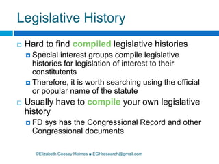 Legislative History©Elizabeth Geesey Holmes ■ EGHresearch@gmail.comHard to find compiled legislative histories Special interest groups compile legislative histories for legislation of interest to their constitutentsTherefore, it is worth searching using the official or popular name of the statuteUsually have to compile your own legislative historyFD sys has the Congressional Record and other Congressional documents