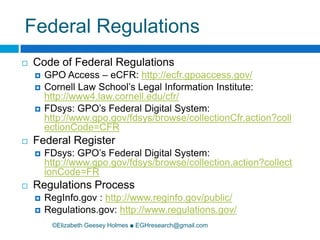 Federal Regulations©Elizabeth Geesey Holmes ■ EGHresearch@gmail.comCode of Federal RegulationsGPO Access – eCFR: http://ecfr.gpoaccess.gov/Cornell Law School’s Legal Information Institute: http://www4.law.cornell.edu/cfr/FDsys: GPO’s Federal Digital System:  http://www.gpo.gov/fdsys/browse/collectionCfr.action?collectionCode=CFRFederal RegisterFDsys: GPO’s Federal Digital System: http://www.gpo.gov/fdsys/browse/collection.action?collectionCode=FRRegulations ProcessRegInfo.gov : http://www.reginfo.gov/public/Regulations.gov: http://www.regulations.gov/