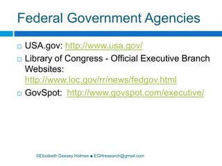 Federal Government Agencies©Elizabeth Geesey Holmes ■ EGHresearch@gmail.comUSA.gov: http://www.usa.gov/Library of Congress - Official Executive Branch Websites: http://www.loc.gov/rr/news/fedgov.htmlGovSpot:  http://www.govspot.com/executive/