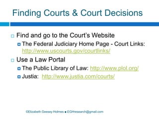 Finding Courts & Court Decisions©Elizabeth Geesey Holmes ■ EGHresearch@gmail.comFind and go to the Court’s WebsiteThe Federal Judiciary Home Page - Court Links: http://www.uscourts.gov/courtlinks/Use a Law PortalThe Public Library of Law: http://www.plol.org/Justia:  http://www.justia.com/courts/