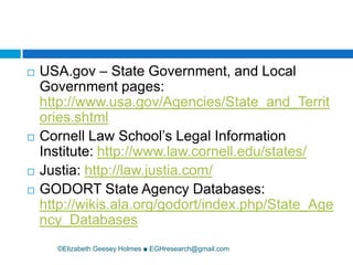 ©Elizabeth Geesey Holmes ■ EGHresearch@gmail.comUSA.gov – State Government, and Local Government pages: http://www.usa.gov/Agencies/State_and_Territories.shtmlCornell Law School’s Legal Information Institute: http://www.law.cornell.edu/states/Justia:http://law.justia.com/GODORT State Agency Databases: http://wikis.ala.org/godort/index.php/State_Agency_Databases