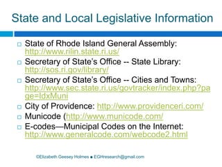 State and Local Legislative Information©Elizabeth Geesey Holmes ■ EGHresearch@gmail.comState of Rhode Island General Assembly: http://www.rilin.state.ri.us/Secretary of State’s Office -- State Library: http://sos.ri.gov/library/Secretary of State’s Office -- Cities and Towns: http://www.sec.state.ri.us/govtracker/index.php?page=IdxMuniCity of Providence: http://www.providenceri.com/Municode(http://www.municode.com/E-codes—Municipal Codes on the Internet: http://www.generalcode.com/webcode2.html