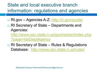 State and local executive branch information: regulations and agencies©Elizabeth Geesey Holmes ■ EGHresearch@gmail.comRI.gov – Agencies A-Z: http://ri.gov/guide/RI Secretary of State – Departments and Agencies: http://www.sec.state.ri.us/govtracker/index.php?page=IdxDeptAgencyRI Secretary of State – Rules & Regulations Database:  http://www.sec.state.ri.us/rules/